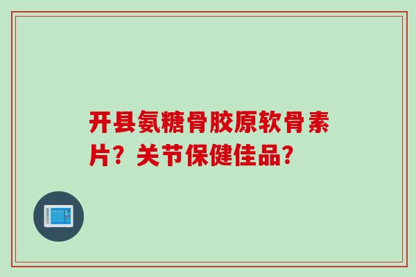 开县氨糖骨胶原软骨素片？关节保健佳品？