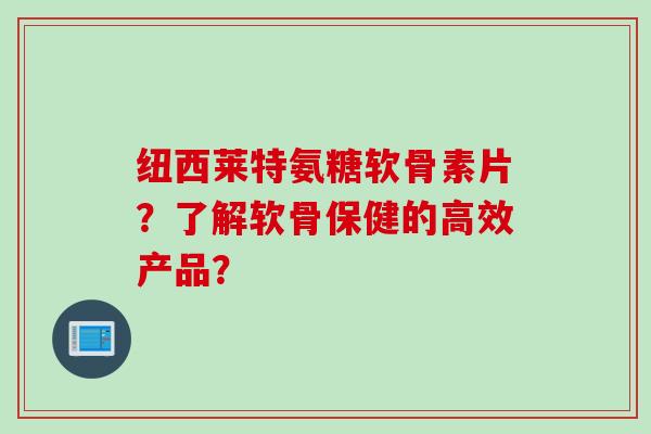 纽西莱特氨糖软骨素片？了解软骨保健的高效产品？