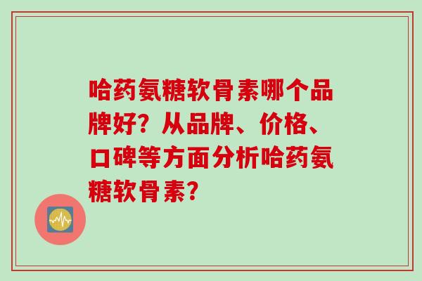 哈药氨糖软骨素哪个品牌好?从品牌、价格、口碑等方面分析哈药氨糖软骨素? 哈药氨糖软骨素哪个品牌好?从品牌、价格、口碑等方面分析哈药氨糖软骨素?