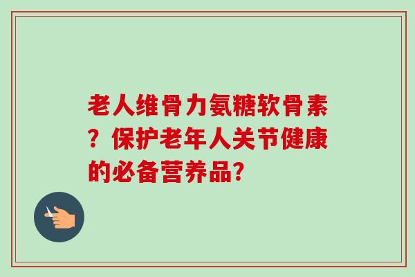 老人维骨力氨糖软骨素？保护老年人关节健康的必备营养品？