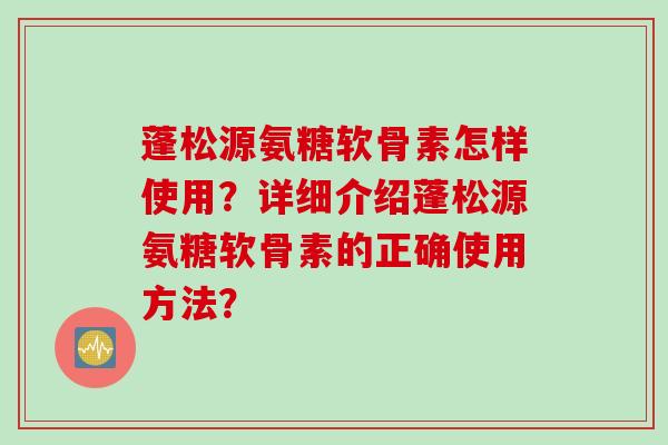 蓬松源氨糖软骨素怎样使用?详细介绍蓬松源氨糖软骨素的正确使用方法? 蓬松源氨糖软骨素怎样使用?详细介绍蓬松源氨糖软骨素的正确使用方法?