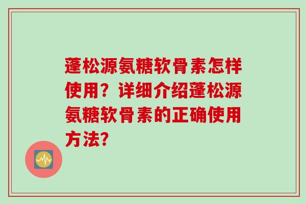 蓬松源氨糖软骨素怎样使用？详细介绍蓬松源氨糖软骨素的正确使用方法？