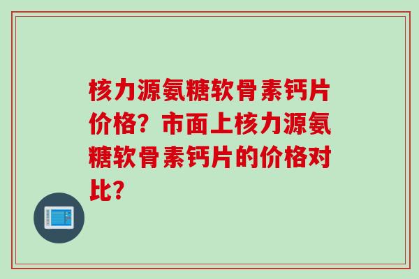 核力源氨糖软骨素钙片价格？市面上核力源氨糖软骨素钙片的价格对比？