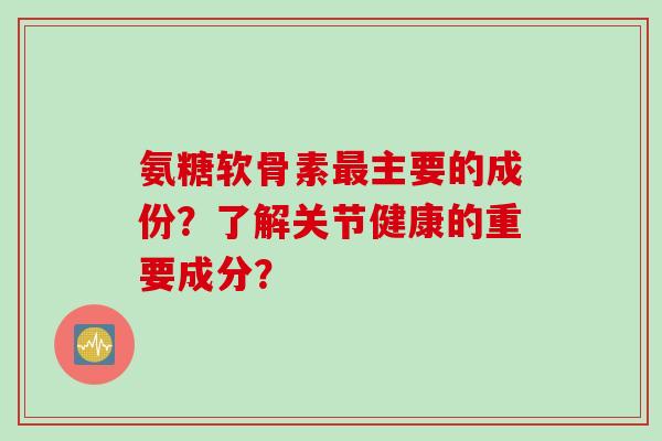 氨糖软骨素最主要的成份？了解关节健康的重要成分？