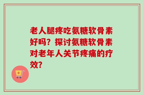 老人腿疼吃氨糖软骨素好吗？探讨氨糖软骨素对老年人关节疼痛的疗效？