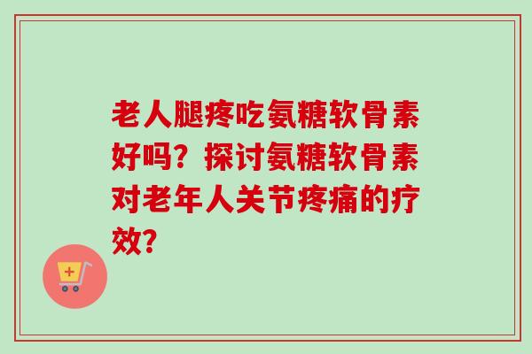 老人腿疼吃氨糖软骨素好吗？探讨氨糖软骨素对老年人关节的疗效？