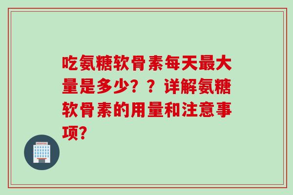 吃氨糖软骨素每天最大量是多少？？详解氨糖软骨素的用量和注意事项？