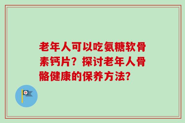 老年人可以吃氨糖软骨素钙片?探讨老年人骨骼健康的保养方法? 老年人可以吃氨糖软骨素钙片?探讨老年人骨骼健康的保养方法?
