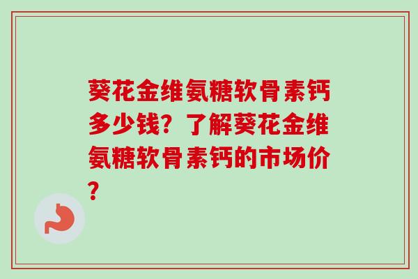 葵花金维氨糖软骨素钙多少钱？了解葵花金维氨糖软骨素钙的市场价？