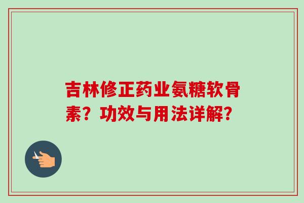 吉林修正药业氨糖软骨素?功效与用法详解? 吉林修正药业氨糖软骨素?功效与用法详解?