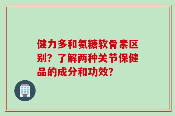 健力多和氨糖软骨素区别？了解两种关节保健品的成分和功效？