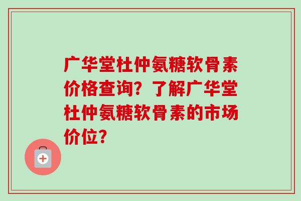广华堂杜仲氨糖软骨素价格查询?了解广华堂杜仲氨糖软骨素的市场价位? 广华堂杜仲氨糖软骨素价格查询?了解广华堂杜仲氨糖软骨素的市场价位?