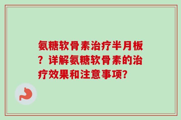 氨糖软骨素治疗半月板?详解氨糖软骨素的治疗效果和注意事项? 氨糖软骨素治疗半月板?详解氨糖软骨素的治疗效果和注意事项?