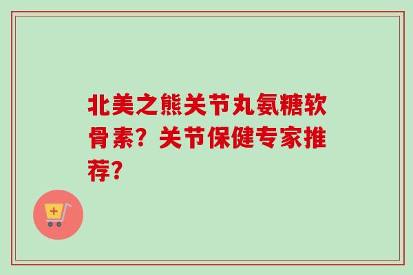 北美之熊关节丸氨糖软骨素?关节保健专家推荐? 北美之熊关节丸氨糖软骨素?关节保健专家推荐?