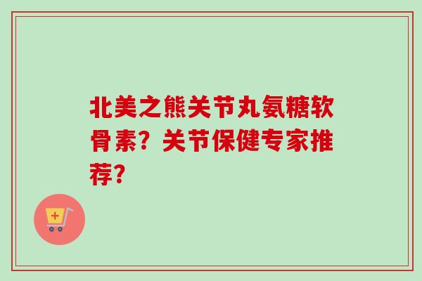 北美之熊关节丸氨糖软骨素？关节保健专家推荐？