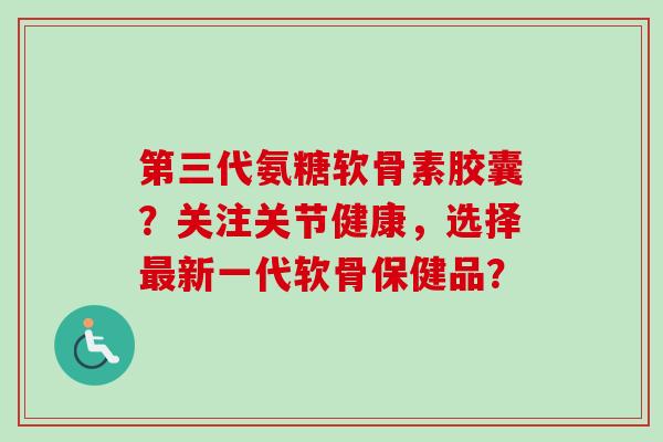 第三代氨糖软骨素胶囊?关注关节健康,选择最新一代软骨保健品? 第三代氨糖软骨素胶囊?关注关节健康,选择最新一代软骨保健品?