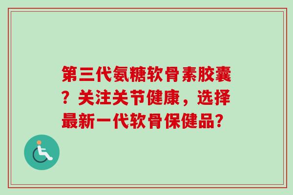 第三代氨糖软骨素胶囊？关注关节健康，选择最新一代软骨保健品？