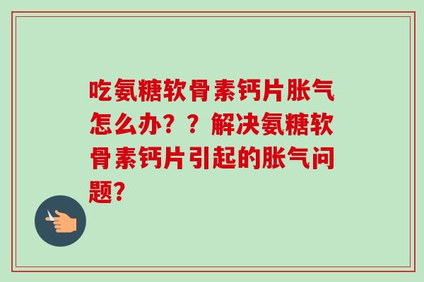 吃氨糖软骨素钙片胀气怎么办??解决氨糖软骨素钙片引起的胀气问题? 吃氨糖软骨素钙片胀气怎么办??解决氨糖软骨素钙片引起的胀气问题?