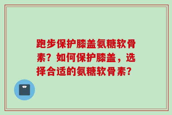 跑步保护膝盖氨糖软骨素?如何保护膝盖,选择合适的氨糖软骨素? 跑步保护膝盖氨糖软骨素?如何保护膝盖,选择合适的氨糖软骨素?