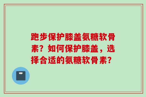 跑步保护膝盖氨糖软骨素？如何保护膝盖，选择合适的氨糖软骨素？