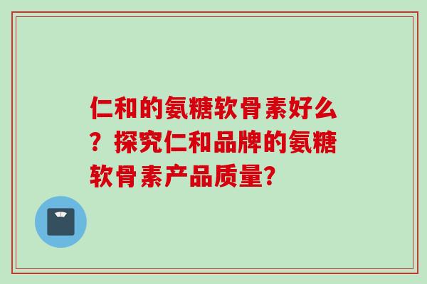 仁和的氨糖软骨素好么？探究仁和品牌的氨糖软骨素产品质量？