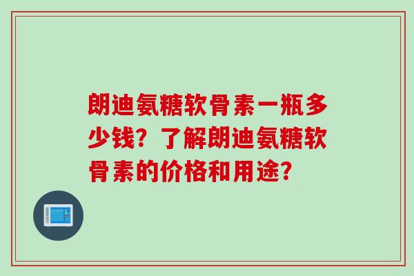 朗迪氨糖软骨素一瓶多少钱?了解朗迪氨糖软骨素的价格和用途? 朗迪氨糖软骨素一瓶多少钱?了解朗迪氨糖软骨素的价格和用途?