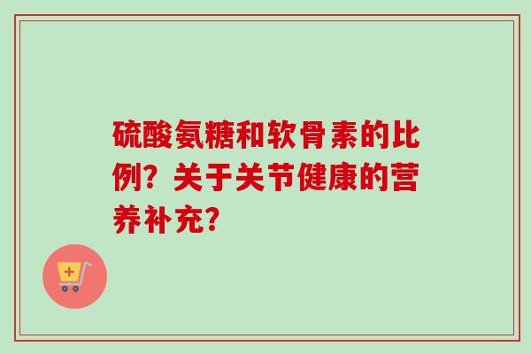 硫酸氨糖和软骨素的比例?关于关节健康的营养补充? 硫酸氨糖和软骨素的比例?关于关节健康的营养补充?