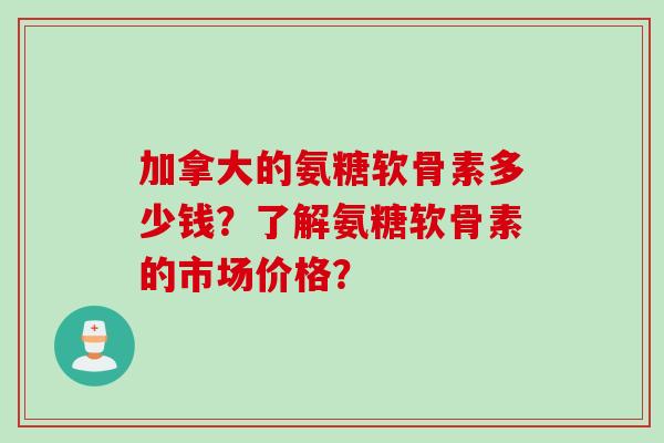 加拿大的氨糖软骨素多少钱?了解氨糖软骨素的市场价格? 加拿大的氨糖软骨素多少钱?了解氨糖软骨素的市场价格?