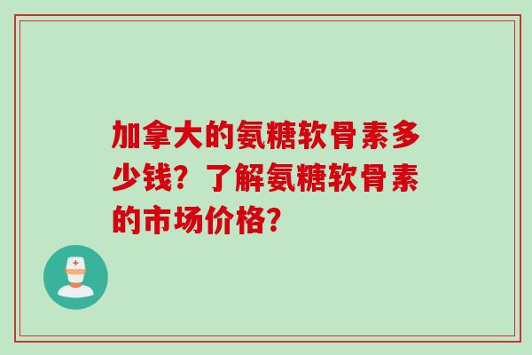 加拿大的氨糖软骨素多少钱？了解氨糖软骨素的市场价格？