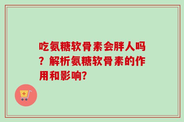 吃氨糖软骨素会胖人吗?解析氨糖软骨素的作用和影响? 吃氨糖软骨素会胖人吗?解析氨糖软骨素的作用和影响?