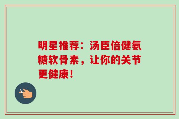 明星推荐:汤臣倍健氨糖软骨素,让你的关节更健康! 明星推荐:汤臣倍健氨糖软骨素,让你的关节更健康!