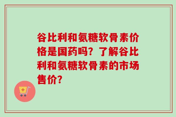 谷比利和氨糖软骨素价格是国药吗？了解谷比利和氨糖软骨素的市场售价？