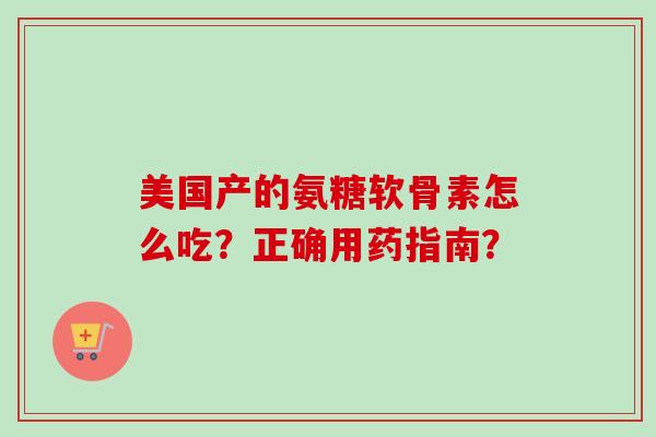美国产的氨糖软骨素怎么吃?正确用药指南? 美国产的氨糖软骨素怎么吃?正确用药指南?