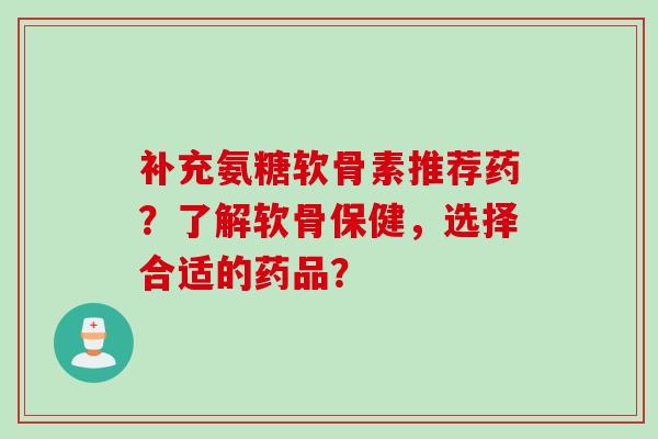 补充氨糖软骨素推荐药？了解软骨保健，选择合适的药品？