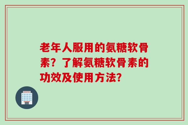老年人服用的氨糖软骨素？了解氨糖软骨素的功效及使用方法？
