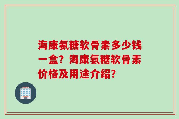 海康氨糖软骨素多少钱一盒？海康氨糖软骨素价格及用途介绍？