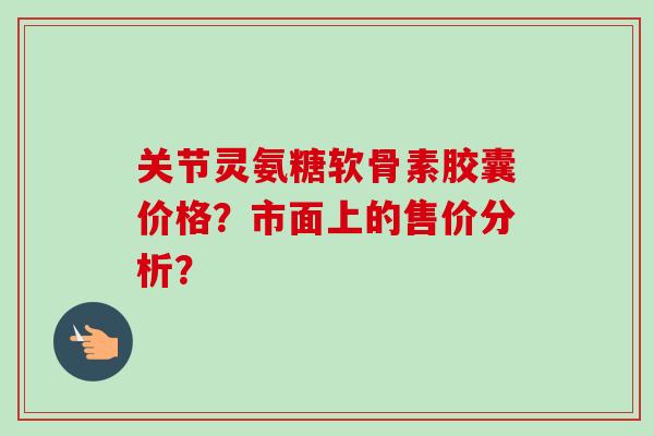 关节灵氨糖软骨素胶囊价格?市面上的售价分析? 关节灵氨糖软骨素胶囊价格?市面上的售价分析?
