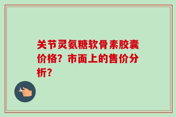 关节灵氨糖软骨素胶囊价格？市面上的售价分析？