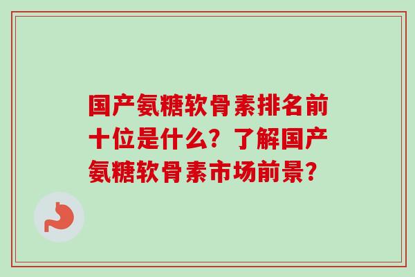 国产氨糖软骨素排名前十位是什么？了解国产氨糖软骨素市场前景？