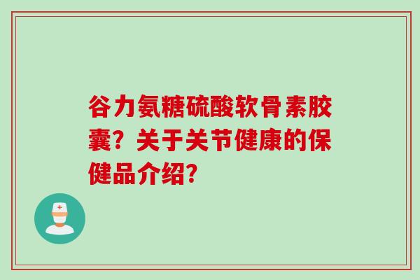 谷力氨糖硫酸软骨素胶囊？关于关节健康的保健品介绍？