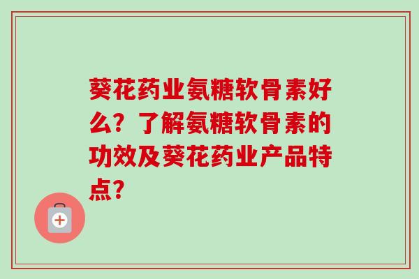 葵花药业氨糖软骨素好么？了解氨糖软骨素的功效及葵花药业产品特点？