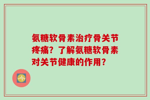 氨糖软骨素治疗骨关节疼痛？了解氨糖软骨素对关节健康的作用？