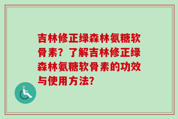 吉林修正绿森林氨糖软骨素?了解吉林修正绿森林氨糖软骨素的功效与使用方法? 吉林修正绿森林氨糖软骨素?了解吉林修正绿森林氨糖软骨素的功效与使用方法?