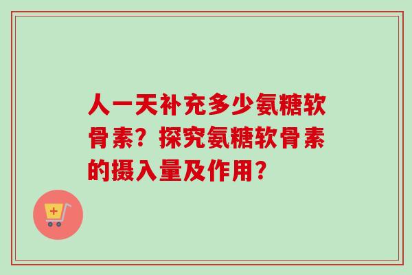 人一天补充多少氨糖软骨素？探究氨糖软骨素的摄入量及作用？