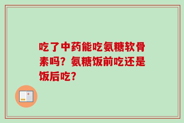 吃了能吃氨糖软骨素吗?氨糖饭前吃还是饭后吃? 吃了能吃氨糖软骨素吗?氨糖饭前吃还是饭后吃?