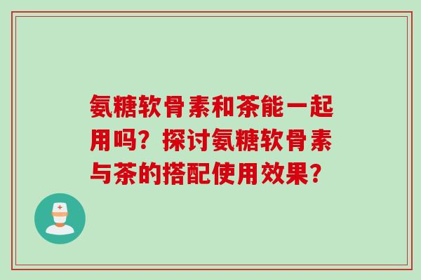 氨糖软骨素和茶能一起用吗？探讨氨糖软骨素与茶的搭配使用效果？