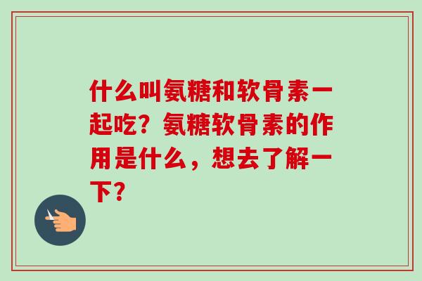 什么叫氨糖和软骨素一起吃？氨糖软骨素的作用是什么，想去了解一下？