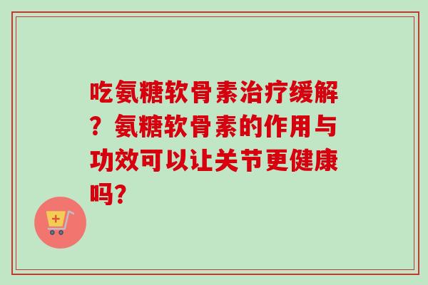 吃氨糖软骨素治疗缓解？氨糖软骨素的作用与功效可以让关节更健康吗？