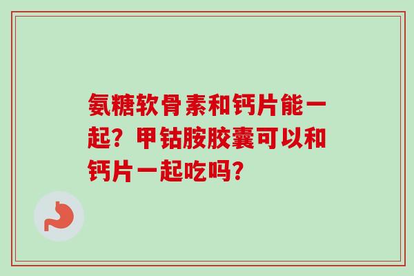 氨糖软骨素和钙片能一起？甲钴胺胶囊可以和钙片一起吃吗？