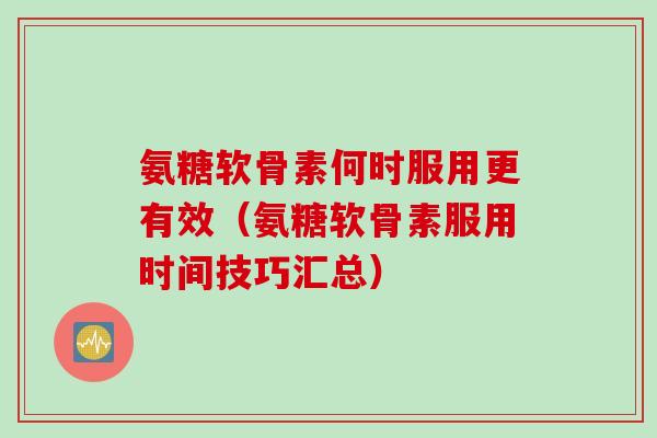 氨糖软骨素何时服用更有效（氨糖软骨素服用时间技巧汇总）